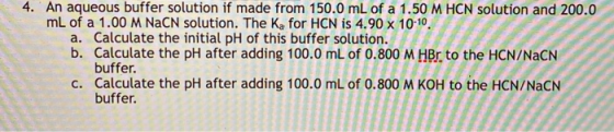 4. An aqueous buffer solution if made from 150.0 mL of a 1.50 M HCN solution and 200.0 mL of a 1.00 M NaCN solution. The Ka f
