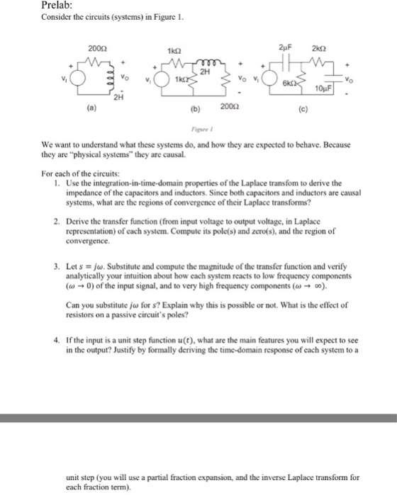 Prelab Consider the circuits (systems) in Figure 1 2000 1k2 Vo Vi 10pF 2H (b) 2002 Figure We want to understand what these systems do, and how they are expected to behave. Because they are physical systems they are causal. For each of the circuits: 1. Use the integration-in-time-domain properties of the Laplace transfom to derive the impedance of the capacitors and inductors. Since both capacitors and inductors are causal systems, what are the regions of convergence of their Laplace transforms? 2. Derive the transfer function (from input voltage to output voltage, in Laplace representation) of each system. Compute its pole(s) and zero(s), and the region of convergence 3. Letsjw. Substitute and compute the magnitude of the transfer function and verify analytically your intuition about how each system reacts to low frequency components ( 0 of the input signal, and to very high frequency components (). Can you substitute jw for s? Explain why this is possible or not. What is the effect of resistors on a passive circuits poles? 4. If the input is a unit step function u(t), what are the main features you will expect to see in the output? Justify by formally deriving the time-domain response of cach system to a unit step (you will use a partial fraction expansion, and the inverse Laplace transform for each fraction term).