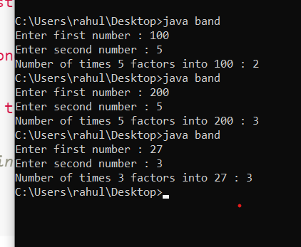: C:\Users\rahul\Desktop>java band Enter first number : 100 on Enter second number : 5 Number of times 5 factors into 100 : 2
