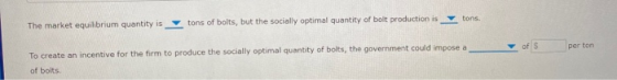 tons The market equilibrium quantity is tons of bolts, but the socially optimal quantity of bolt production is per ton To cre