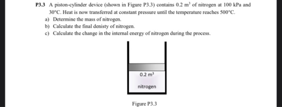 P3.3 A piston-cylinder device (shown in Figure P3.3) contains 0.2 m of nitrogen at 100 kPa and 30°C. Heat is now transferred