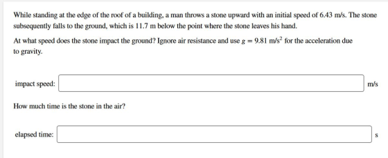 While standing at the edge of the roof of a building, a man throws a stone upward with an initial speed of 6.43 m/s. The stone subsequently falls to the ground, which is 11.7 m below the point where the stone leaves his hand. At what speed does the stone impact the ground? Ignore air resistance and use g = 9.81 m/s2 for the acceleration due to gravity. impact speed: m/s How much time is the stone in the air? elapsed time: