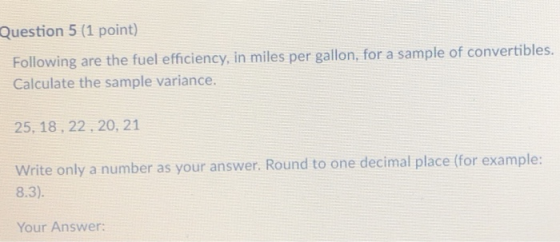 Question 5 (1 point) Following are the fuel efficiency, in miles per gallon, for a sample of convertibles. Calculate the sample variance. 25, 18, 22, 20, 21 Write only a number as your answer. Round to one decimal place (for example 8.3) Your Answer: