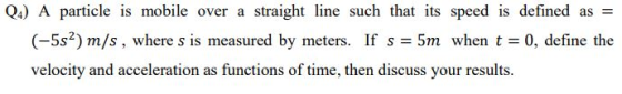 QA) A particle is mobile over a straight line such that its speed is defined as = (-5s) m/s, where s is measured by meters. I