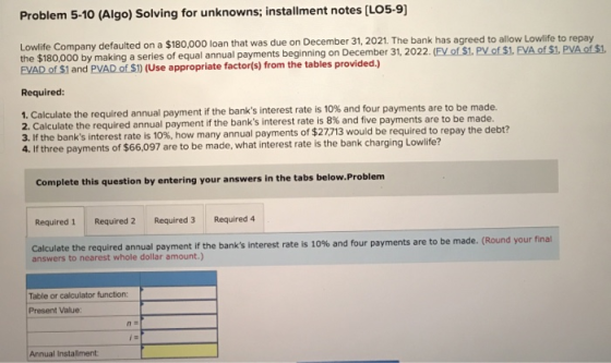 Problem 5-10 (Algo) Solving for unknowns; installment notes (LO5-9) Lowlife Company defaulted on a $180,000 loan that was due
