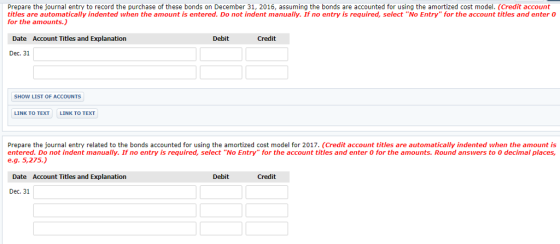 Prepare the ournal entry to record the purchase o these bonds on December 31 2016, assuming the bonds are accounted rusin t ea mortize co od ed account titles are automatically indented when the amount is entered. Do not indent manually. If no entry is required, select No Entry for the account titles and enter 0 for the amounts.) Date Account Titles and Explanation Debit Credit Dec. 31 SHOW LIST OF ACCOUNTS LINK TO TEXT LINK TO TEXT Prepare the journal entry related to the bonds accounted for using the amortized cost model for 2017. (Credit account titles are automatically indented when the amount is entered. Do not indent manually. If no entry is required, select No Entry for the account titles and enter 0 for the amounts. Round answers to 0 decimal places e.g. 5,275.) Date Account Titles and Explanation Debit Credit Dec. 31