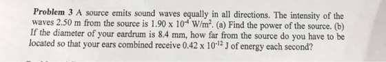 Problem 3 A source emits sound waves equally in all directions. The intensity of the waves 2.50 m from the source is 1.90 x 104 W/m2. (a) Find the power of the source. (b) If the diameter of your eardrum is 8.4 mm, how far from the source do you have to be located so that your ears combined receive 0.42 x -12, energy each second?