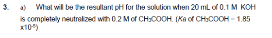 3. a) What will be the resultant pH for the solution when 20 mL of 0.1 M KOH is completely neutralized with 0.2 M of CH3COOH.