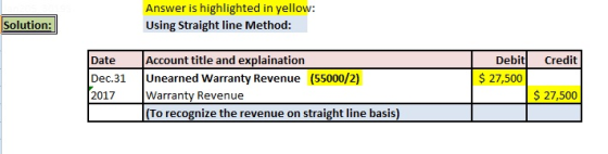 Answer is highlighted in yellow: Using Straight line Method: Solution: Date Debit Credit $ 27,500 Dec.31 Unearned Warranty Revenue (55000/2) 2017Warranty Revenue $27,500 (To recognize the revenue on straight line basis)
