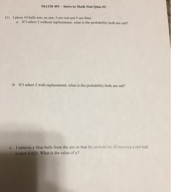 MATH 401-Intro to Math Stat Quiz #2 (1) I place 10 balls into an urn; 5 are red and 5 are blue. a. If I select 2 without replacement, what is the probability both are red? b. If I select 2 with replacement, what is the probability both are red? c. I remove x blue balls from the urn so that the probability of drawing a red ball is now 0.625. What is the value of x?