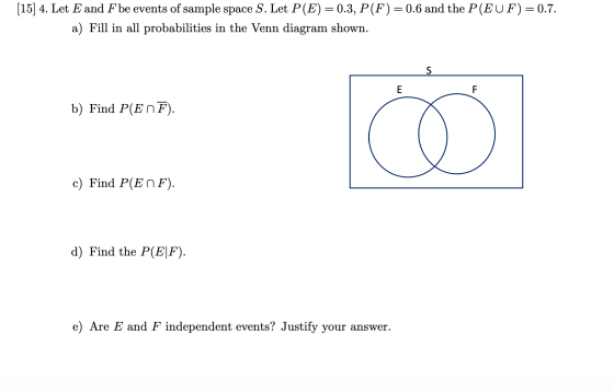 [15] 4. Let E and F be events of sample space S. Let P(E) = 0.3, P(F) = 0.6 and the P(EUF) = 0.7. a) Fill in all probabilitie