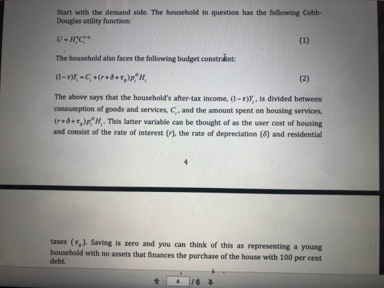 Start with the demand side. The household in question has the following Cobb- Douglas utility function: The household also faces the following budget constraint: The above says that the households after-tax income, (1-T)Y, is divided between consumption of goods and services, C,, and the amount spent on housing services (r+0+ τ.)P,HH, . This latter variable can be thought of as the user cost of housing and consist of the rate of interest (r), the rate of depreciation (6) and residential 4 taxes (Tz). Saving is zero and you can think of this as representing a young household with no assets th debt. at finances the purchase of the house with 100 per cent