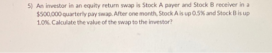 5) An investor in an equity return swap is Stock A payer and Stock B receiver in a $500,000 quarterly pay swap. After one mon
