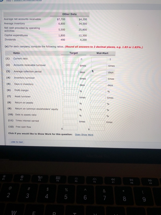 Other Data Average net accounts receivable Average inventory Net cash provided by operating $7,700 6,800 S,500 1,800 490 $4,200 34,500 25,800 12,300 4,200 activities Capital expenditures Dividends (a) For each company, compute the following ratios. (Round all answers to 2 decimal places, eg. 1.83 or 1.83%.) Ratio Target Wal-Mart (1) Current ratio (2) Accounts receivable turnover (3) Average collection period (4) Inventory turnover (5) Days in inventory (6) Profit margin (7) Asset turnover (8) Return on assets (9) Return on common stockholders equity (10) Debt to assets ratio (11) Times interest earned (12) Free cash fow Click if you would like to Show Work for this question: times days days times days times Open Show Work 8 2