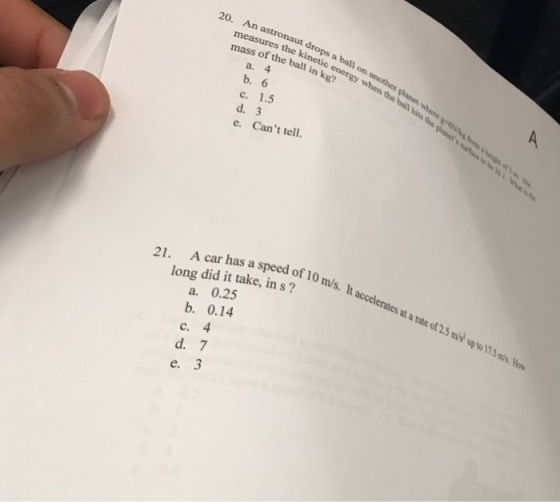 20. An astronaut drops a ball on mass of the ball i a. 4 b. 6 c. 1.5 d. 3 e. Cant tell. the kinetic energy when the bal hi A car has a speed of 10 m/s. It accelerates at a rate of 2.5 mi up to 175 s 21. m/s. long did it take, in s? a. 0.25 b. 0.14 c. 4 d. 7 e. 3