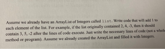 Assume we already have an ArrayList of Integers called list. Write code that will add 1 to each element of the list. For exam