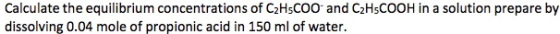 Calculate the equilibrium concentrations of C2HsCOO and C2HsCOOH in a solution prepare by dissolving 0.04 mole of propionic acid in 150 ml of water.