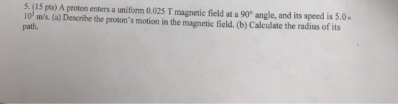5. (15 pts) A proton enters a uniform 0.025 T magnetic field at a 90° angle, and its speed is 5.0x 10 m/s. (a) Describe the p