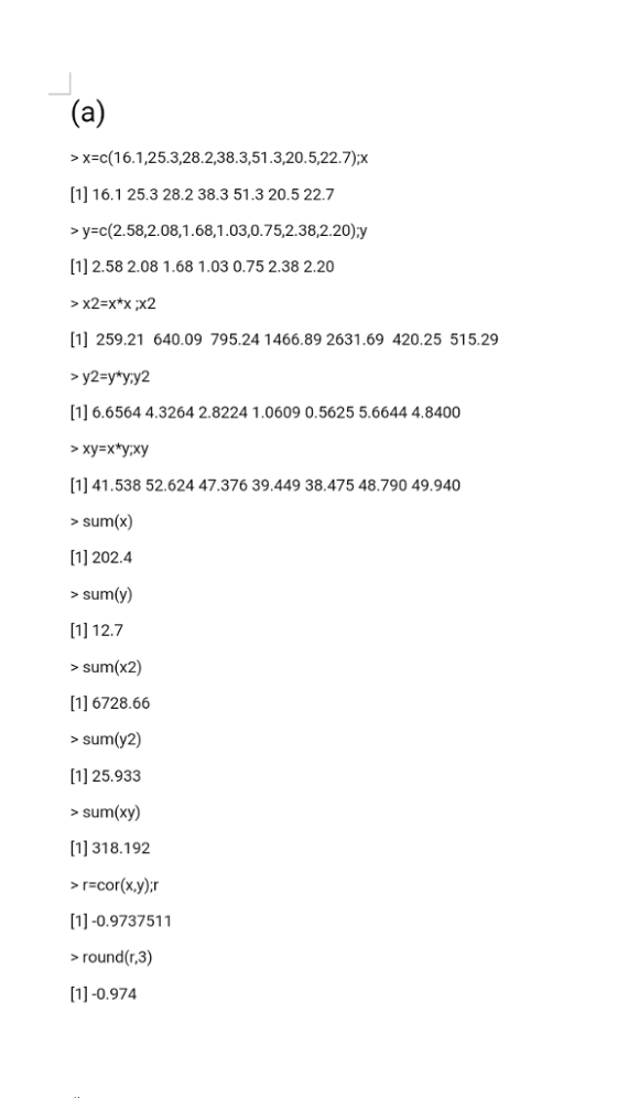 > x-c(1 6.1 ,253,28.2,38.3,51 .3,20. 5,227);? [1] 16.1 25.3 28.2 38.3 51.3 20.5 22.7 >y-c(2.58,2.08,1.68,1.03,0.75,2.38,2.20)y 1] 2.58 2.08 1.68 1.03 0.75 2.38 2.20 [1] 259.21 640.09 795.24 1466.89 2631.69 420.25 515.29 y2-y yy2 [1] 6.6564 4.3264 2.8224 1.0609 0.5625 5.6644 4.8400 [1] 41.538 52.624 47.376 39.449 38.475 48.790 49.940 sum(x) 1] 202.4 sumy) [1] 12.7 sum(x2) 1] 6728.66 > sum(y2) [1] 25.933 >sum(xy) [1] 318.192 > r-cor(x,y):r [1]-0.9737511 >round (r,3) 1]-0.974