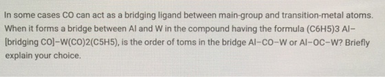 In some cases Co can act as a bridging ligand between main-group and transition-metal atoms. When it forms a bridge between Al and W in the compound having the formula (C6H5)3 Al- [bridging Co-W(CO)2(C5H5), is the order of toms in the bridge Al-co-W or Al-oc-W? Briefly explain your choice.