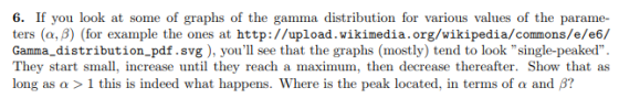 6. If you look at some of graphs of the gamma distribution for various values of the parame- ters (α, β) (for example the ones at http://upload. wikimedia.org/wikipedia/commons/e/e6/ Gamma_distribution pdf.svg ), youll see that the graphs (mostly) tend to look single-peaked They start small, increase until they reach a maximum, then decrease thereafter. Show that as long as α > l this is indeed what happens, where is the peak located, in terms of a and ß?