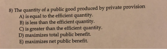 8) The quantity of a public good produced by private provision A) is equal to the efficient quantity. B) is less than the efficient quantity. C) is greater than the efficient quantity D) maximizes total public benefit. E) maximizes net public benefit.