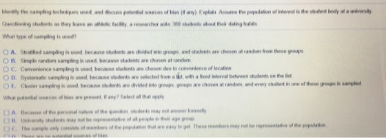 Idontily the sampling techniques used, and discuss potential sources of bias (if any) Explain Ansume the popalation of interest is the student body at a universily Questioning students as they leave an athdetic facility, a researcher asks 300 students abHout thoir dating habls What type of sampling is used? O A. Stratified sampling is used, because students are divided into groups, and students are chosen at random from these groups O B. Simple random sampling is used, because students are chosen at random C. Convenience sampling is used because students are chosen due to convenience of location ○ D. Systematic sampling is used, because students are selected from a ibt with a fixed interval between students on the list OE. Cluster sampling is used, because students are divided into groups, groups are chosen at random, and every student in one of those groups is sampled What potential sources of blas are present, if any? Select all that apply J A. Becane of the personal nature of the question, stuidents may not answer honestly LJ D. University students may not be representalive of all people in hek age group I C. The sample only consists of members of the population that are easy to get These mombers may not be representalive of the population ii. İhai ai iin nalanliai saucas at bias