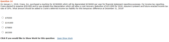 Question 14 On January 1, 2018, Crane, Inc. purchased a machine for $2360000 which will be depreciated $236000 per year for financial statement reporting purposes. For income tax reporting Crane elected to expense $261000 and to use straight-line depreciation which will allow a cost recovery deduction of $211000 for 2018. Assume a present and future enacted income tax rate of 30%, what amount should be added to Cranes deferred income tax liability for this temporary difference at December 31, 2018? $78300 $141600 $70800 o $63300 Click if you would like to Show Work for this question: Open Show Work