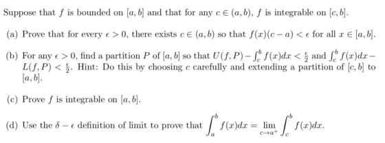 Suppose that f is bounded on a, b and that for any cE (a, b), f is integrable on [c, b (a) Prove that for every e> 0, there exists CE (a, b) so that f(x)(c-a) < € for all x [a,b]. (b) For any > 0, find a partition P of [a, b so that U,P)-J f(r)dz < j and s f(r)dz L(f, P) < Hint: Do this by choosing c carefully and extending a partition of [c, b to (c) Prove f is integrable on a, b (d) Use the 5-є definition of limit to prove that f(x)dx-lim f(r)dr. c-at