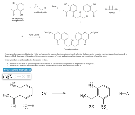 Ho OH OH NaOEt 0 2,6-dihydroxy- NaOH, H2 OH Cromolyn sodium Cromolyn sodium, developed during the 1960s, has been used to prevent allergic reactions primarily affecting the lungs, as, for example, exercised-induced emphysema. It is thought to block the release of histamine, which prevents the sequence of events leading to swelling, itching, and constriction of bronchial tubes. Cromolyn sodium is synthesized in the above series of steps. I. Treatment of one mole of cpichlorohydrin with two moles of 2.6-dihydroxyacetophenone in the presence of base gives I 2. Treatment of I with two moles of diethvl oxalate in the presence of sodium ethoxide eives a diester II Arrow-pushing Instructions HO HO ·A H A H3C H3C O: O:
