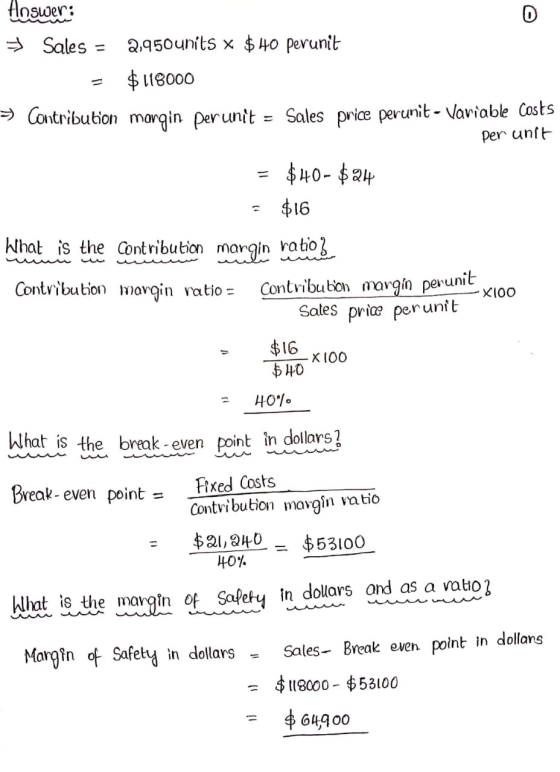 = Answer: D + Sales 2,950 units x $ 40 perunit $118000 > Contribution margin perunit Sales price perunit - Variable costs per