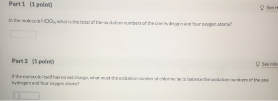 Part 1 (1 point) Q See H n the molecule Holos.what is the total of the idation numbers of the one hydrogen and four oxygen atoms? Part 2 (1 point) See Hin If the molecule itself has no net charge, what must the oxidation number of chlorine be to balance the oxidation numbers of the one hydrogen and four oxygen atoms?