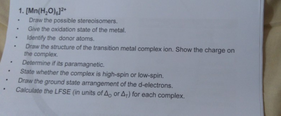 1. [Mn(H2O)6]2* Draw the possible stereoisomers. Give the oxidation state of the metal. Identify the donor atoms. Draw the st
