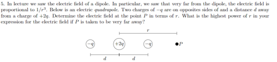 5. In lecture we saw the electric field of a dipole. In particular, we saw that very far from the dipole, the electric field is proportional to 1/r3. Below is an electric quadrapole. Two charges of -q are on opposites sides of and a distance d away from a charge of +2g. Determine the electric field at the point P in terms of r. What is the highest power of r in your expression for the electric field if P is taken to be very far away? +2q ·P