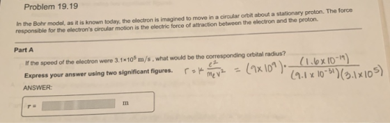 Problem 19.19 In the Bohr model, as it is known today, the electron is imagined to move in a circular orbit about a stationary proton. The force responsible for the electrons circular motion is the electric force of attraction between the electron and the proton. Part A If the speed of the electron were 3.1x105 m/s, what would be the corresponding orbital radius? (7x10°)- a ww.s%.lx1o (1.bx10 ) .1 10(31x10 (7x1on). Express your answer using two significant figures. ANSWER r p-.- ア me v