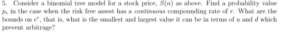 5. Consider a binomial tree model for a stock price, S(n) as above. Find a probability value p, in the case when the risk free assest has a continuous compounding rate of r. What are the bounds on e, that is, what is the smallest and largest value it can be in terms of u and d which prevent arbitrage?