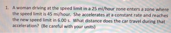 A woman driving at the speed limit in a 25 mi/hour zone enters a zone where the speed limit is 45 mi/hour. She accelerates at a constant rate and reaches the new speed limit in 6.00 s. What distance does the car travel during that acceleration? (Be careful with your units) 1.
