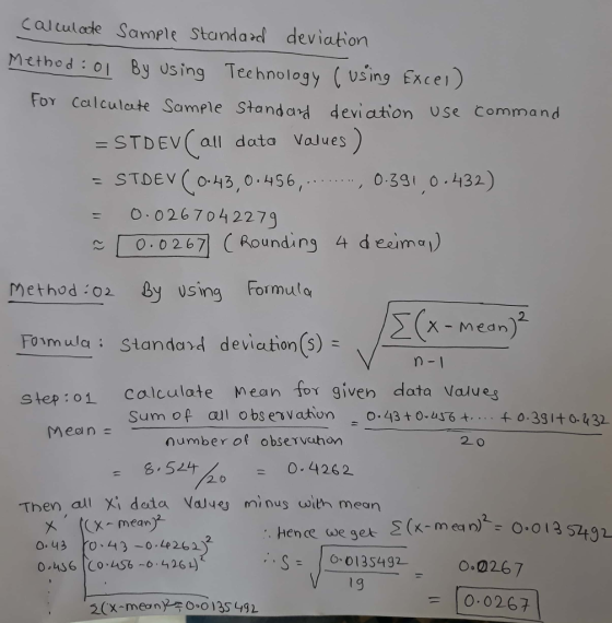 Caltulacte Sample Standard deviation Method : o By using Tecehnology (using Excei) For Calculate Sample Standard deviation Use Command =STDEV( all data Values STDEV (o-43,0 456 026 70 4 2279 - , 0-331 0 432) ~ | -0,0267 (Rounding 4 de21 mo!) Method :02 By using Formulo X- Medn Fomula: Standa2d deviation(s) = n-1 step: 01 calculate Mean for given data Values Meen number of observuhon 20 s 6.511 - 0.4262 2 6 Then al i data Vale minus wwith mean . Hence se ger O. 43 0、43-0.4262 0 6 Co.LS64261) = 10.0267