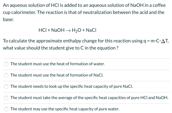 An aqueous solution of HCl is added to an aqueous solution of NaOH in a coffee cup calorimeter. The reaction is that of neutr