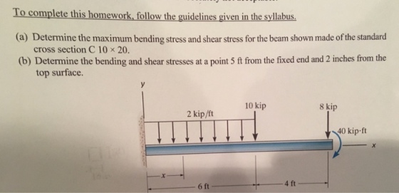To complete this homework, follow the guidelines given in the syllabus (a) Determine the maximum bending stress and shear stress for the beam shown made of the standard cross section C 10 × 20. (b) Determine the bending and shear stresses at a point 5 ft from the fixed end and 2 inches from the top surface. 10 kip 8 kip 2 kip/ft 40 kip-ft 4 ft 6 ft