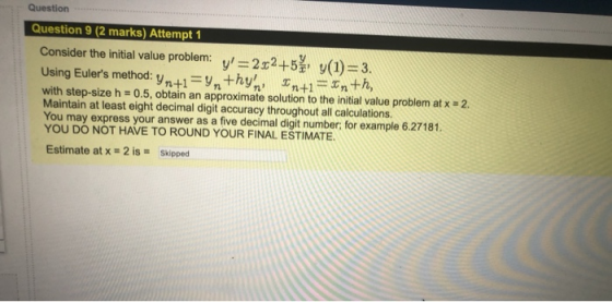 Question Question 9 (2 marks) Attempt 1 Consider the initial value problem: v=2x2+5 y(1) = 3. Using Eulers method: yn+1 =y,