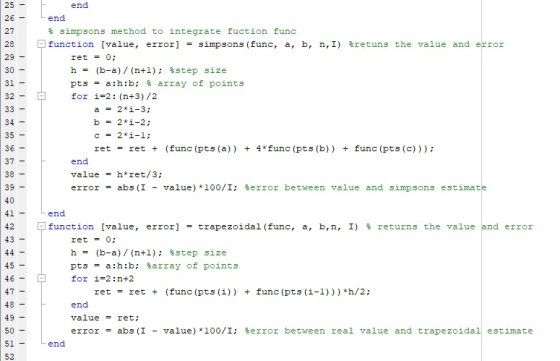 25 end 27 28 29- end % simpsons method to integrate fuction func function [value, error] = simpsons (func, a, b, n,1) %retuns the value and error ret 0; h = (b-a)/ (n+1); %step size pts = a:n:b; % array of points for i-2: (n+3)/2 32 b-2i-2; 35 36 ret ret + (func (pts (a)) + 4 func (pts (b)) + func (pts (c)) end value = h*tet/3; error = abs (1 -value )*100/1; %error between value and simpsons estimate 39 end function [value, error] = trapezoidal (func, a, b,n, 1) % returns the value and error ret h = pts for 0; (b-a)/ (n+1); %step = a:n:b; %array of i=2 : n+2 ret ret + (func (pts size points 47 (i)) func (pts (i-1))) *h/2; end value = ret; error = abs (1 -value )*100/1; %error between real value and trapezoidal estimate 49 - 50 51 52 end