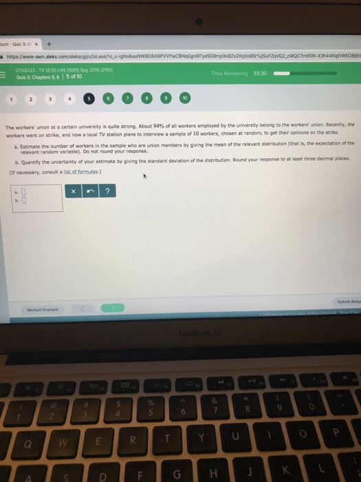 STA2023-TR 12:30-145 (1585) Spg 2019 (2192 Time Remaining 55:30 10 The workers union at a certain university is quite strong. About 94% of all workers employed by the university belong to the ker non, Reeney, the workers went on strike, and now a local TV station plans to interview a sample of 10 workers, chosen at random, to get their opinions on the strike a. Estimate the number of workers in the sample who are union members by giving the mean of the relevant distribution (that is, the expectation of the relevant random variable). Do not round your response. b. Quantily the uncertainty of your estimate by giving the standard deviation of the distribution. Round your response to at least three decimal places (Cif necessary, consult a list ot formas.)