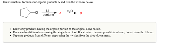 Draw structural formulas for organic products A and B in the window below. H2O Li pentane CI A Draw only products having the organic portion of the original alkyl halide. . Draw carbon-lithium bonds using the single bond tool. If a structure has a copper-lithium bond, do not draw the lithium. . separate products from different steps using the → sign from the drop-down menu.