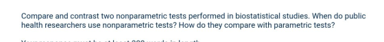 Compare and contrast two nonparametric tests performed in biostatistical studies. When do public health researchers use nonparametric tests? How do they compare with parametric tests?