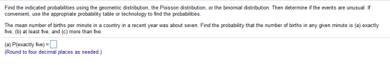 Find the indicated probabilities using the geometric distribution, the Poisson distribution, or the binomial distribution. Then determine if the events are unusual. If convenient, use the appropriate probability table or technology to find the probabilities. The mean number of births per minute in a country in a recent year was about seven. Find the probability that the number of births in any given minute is (a) exactly five, (b) at least five, and (c) more than five. (a) P(exactly five) (Round to four decimal places as needed.)