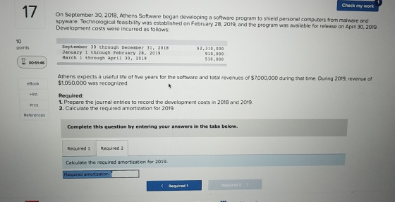 Check my work 17 Athens Software began developing a software program to shield personal computers from malware and Technological feasibility was established on February 28, 2019, and the program was available for release on April 30, 2019. Development costs were incurred as follows: 10 points September 30 through December 31, 2018 January 1 through February 28, 2019 March 1 through April 30, 2019 $2,310,000 910,000 510,000 00:51:46 Athens expects a useful life of five years for the software and total revenues of $7,000,000 during that time. During 2019, revenue of $1,050,000 was recognized. eBook Hint Required: 1. Prepare the journal entries to record the development costs in 2018 and 2019. 2. Calculate the required amortization for 2019 Print Complete this question by entering your answers in the tabs below Required 1 Required 2 Calculate the required amortization for 2019 Required amortiza KRequired 1 Required 2