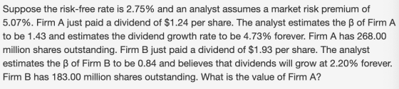 Suppose the risk-free rate is 2.75% and an analyst assumes a market risk premium of 5.07%. Firm A just paid a dividend of $1.