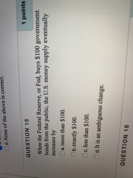 d. None of the above is correct. QUESTION 15 1 points When the Federal Reserve, or Fed, buys $100 government bonds from the p