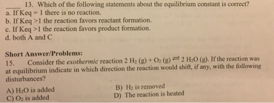 13. Which of the following statements about the equilibrium constant is correct? a. If Keq l there is no reaction. b. If Keq>1 the reaction favors reactant formation c. If Keq>1 the reaction favors product formation. d. both A and C Short Answer/Problems: Consider the exothermic reaction 2 H2 (g) + O2 (g) 2 H2O (g) If the reactio at equilibrium indicate in which direction the reaction would shift, if any, with the following disturbances? B) H2 is removed D) The reaction is heated A) H20 is added C) O2 is added